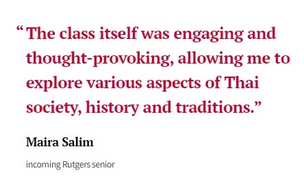 "The class itself was engaging and thought-provoking, allowing me to explore various aspects of Thai society, history and traditions." Maira Salim, incoming Rutgers senior.